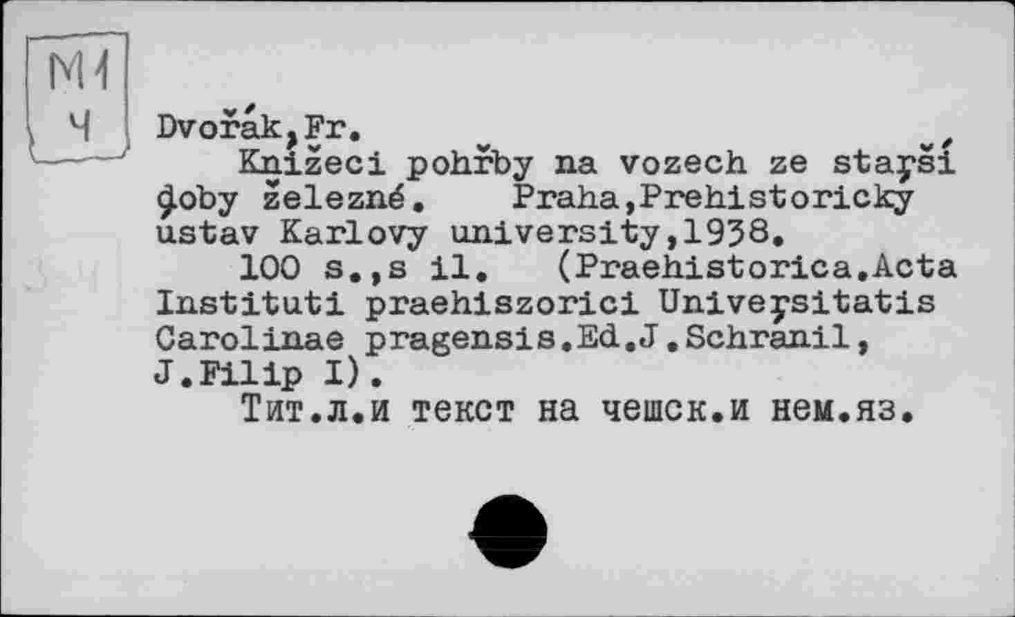 ﻿Dvorak,Fr.	z
Knizeci pohrby na vozech ze stays! £oby zelezné.	Praha,Prehistoricky
ustav Karlovy university,1958.
100 s.,s il.	(Praehistorica.Acta
Institut! praehiszorici Univeysitatis Carolinas pragensis.Ed.J.Schranil, J.Filip I).
Тит.л.и текст на чешек.и нем.яз.